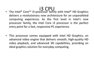 i3 CPU• The Intel® Core™ i3 processor family with Intel® HD Graphics
delivers a revolutionary new architecture for an unparalleled
computing experience. As the first level in Intel's new
processor family, the Intel Core i3 processor is the perfect
entry point for a fast, responsive PC experience.
• This processor comes equipped with Intel HD Graphics, an
advanced video engine that delivers smooth, high-quality HD
video playback, and advanced 3D capabilities, providing an
ideal graphics solution for everyday computing.
 