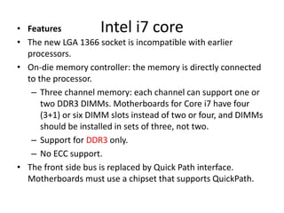 Intel i7 core• Features
• The new LGA 1366 socket is incompatible with earlier
processors.
• On-die memory controller: the memory is directly connected
to the processor.
– Three channel memory: each channel can support one or
two DDR3 DIMMs. Motherboards for Core i7 have four
(3+1) or six DIMM slots instead of two or four, and DIMMs
should be installed in sets of three, not two.
– Support for DDR3 only.
– No ECC support.
• The front side bus is replaced by Quick Path interface.
Motherboards must use a chipset that supports QuickPath.
 