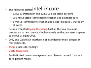 Intel i7 core• The following caches:
– 32 KB L1 instruction and 32 KB L1 data cache per core
– 256 KB L2 cache (combined instruction and data) per core
– 8 MB L3 (combined instruction and data) "inclusive", shared by
all cores
• Re-implemented Hyper-threading. Each of the four cores can
process up to two threads simultaneously, so the processor appears
to the OS as eight CPUs.
• Only one QuickPath interface: not intended for multi-processor
motherboards.
• 45nm process technology.
• 731M transistors.
• Sophisticated power management can place an unused core in a
zero-power mode.
 