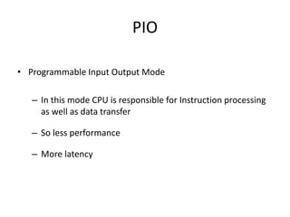 PIO
• Programmable Input Output Mode
– In this mode CPU is responsible for Instruction processing
as well as data transfer
– So less performance
– More latency
 
