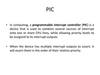 PIC
• In computing, a programmable interrupt controller (PIC) is a
device that is used to combine several sources of interrupt
onto one or more CPU lines, while allowing priority levels to
be assigned to its interrupt outputs.
• When the device has multiple interrupt outputs to assert, it
will assert them in the order of their relative priority.
 