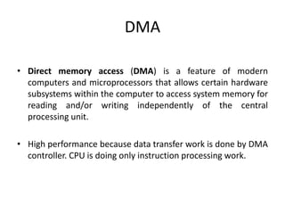DMA
• Direct memory access (DMA) is a feature of modern
computers and microprocessors that allows certain hardware
subsystems within the computer to access system memory for
reading and/or writing independently of the central
processing unit.
• High performance because data transfer work is done by DMA
controller. CPU is doing only instruction processing work.
 