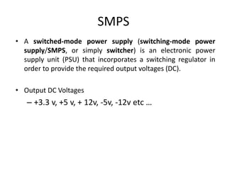 SMPS
• A switched-mode power supply (switching-mode power
supply/SMPS, or simply switcher) is an electronic power
supply unit (PSU) that incorporates a switching regulator in
order to provide the required output voltages (DC).
• Output DC Voltages
– +3.3 v, +5 v, + 12v, -5v, -12v etc …
 