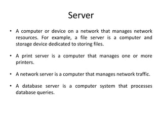 Server
• A computer or device on a network that manages network
resources. For example, a file server is a computer and
storage device dedicated to storing files.
• A print server is a computer that manages one or more
printers.
• A network server is a computer that manages network traffic.
• A database server is a computer system that processes
database queries.
 