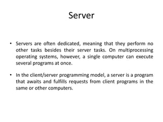 Server
• Servers are often dedicated, meaning that they perform no
other tasks besides their server tasks. On multiprocessing
operating systems, however, a single computer can execute
several programs at once.
• In the client/server programming model, a server is a program
that awaits and fulfills requests from client programs in the
same or other computers.
 