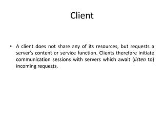 Client
• A client does not share any of its resources, but requests a
server's content or service function. Clients therefore initiate
communication sessions with servers which await (listen to)
incoming requests.
 