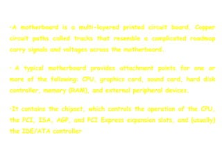 •A motherboard is a multi-layered printed circuit board. Copper
circuit paths called tracks that resemble a complicated roadmap
carry signals and voltages across the motherboard.
• A typical motherboard provides attachment points for one or
more of the following: CPU, graphics card, sound card, hard disk
controller, memory (RAM), and external peripheral devices.
•It contains the chipset, which controls the operation of the CPU,
the PCI, ISA, AGP, and PCI Express expansion slots, and (usually)
the IDE/ATA controller
 