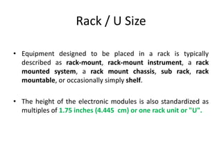 Rack / U Size
• Equipment designed to be placed in a rack is typically
described as rack-mount, rack-mount instrument, a rack
mounted system, a rack mount chassis, sub rack, rack
mountable, or occasionally simply shelf.
• The height of the electronic modules is also standardized as
multiples of 1.75 inches (4.445 cm) or one rack unit or "U".
 