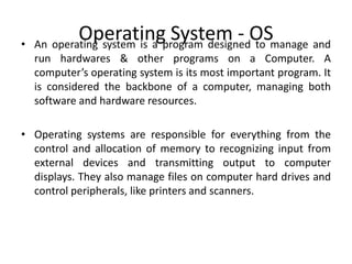 Operating System - OS• An operating system is a program designed to manage and
run hardwares & other programs on a Computer. A
computer’s operating system is its most important program. It
is considered the backbone of a computer, managing both
software and hardware resources.
• Operating systems are responsible for everything from the
control and allocation of memory to recognizing input from
external devices and transmitting output to computer
displays. They also manage files on computer hard drives and
control peripherals, like printers and scanners.
 