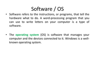 Software / OS
• Software refers to the instructions, or programs, that tell the
hardware what to do. A word-processing program that you
can use to write letters on your computer is a type of
software.
• The operating system (OS) is software that manages your
computer and the devices connected to it. Windows is a well-
known operating system.
 