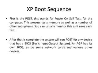 XP Boot Sequence
• First is the POST, this stands for Power On Self Test, for the
computer. This process tests memory as well as a number of
other subsystems. You can usually monitor this as it runs each
test.
• After that is complete the system will run POST for any device
that has a BIOS (Basic Input-Output System). An AGP has its
own BIOS, as do some network cards and various other
devices.
 