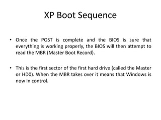 XP Boot Sequence
• Once the POST is complete and the BIOS is sure that
everything is working properly, the BIOS will then attempt to
read the MBR (Master Boot Record).
• This is the first sector of the first hard drive (called the Master
or HD0). When the MBR takes over it means that Windows is
now in control.
 