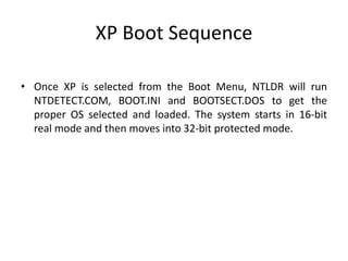 XP Boot Sequence
• Once XP is selected from the Boot Menu, NTLDR will run
NTDETECT.COM, BOOT.INI and BOOTSECT.DOS to get the
proper OS selected and loaded. The system starts in 16-bit
real mode and then moves into 32-bit protected mode.
 