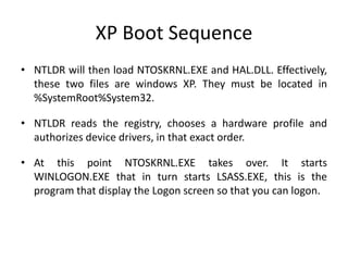 XP Boot Sequence
• NTLDR will then load NTOSKRNL.EXE and HAL.DLL. Effectively,
these two files are windows XP. They must be located in
%SystemRoot%System32.
• NTLDR reads the registry, chooses a hardware profile and
authorizes device drivers, in that exact order.
• At this point NTOSKRNL.EXE takes over. It starts
WINLOGON.EXE that in turn starts LSASS.EXE, this is the
program that display the Logon screen so that you can logon.
 