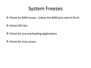 System Freezes
 Check for RAM issues – (clean the RAM pins and re-fix it)
 Check CPU fan
 Check for any overloading applications
 Check for virus issues
 