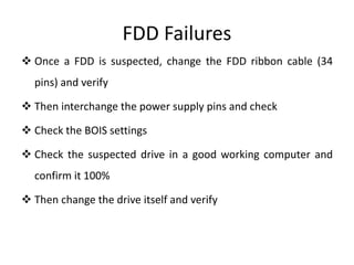 FDD Failures
 Once a FDD is suspected, change the FDD ribbon cable (34
pins) and verify
 Then interchange the power supply pins and check
 Check the BOIS settings
 Check the suspected drive in a good working computer and
confirm it 100%
 Then change the drive itself and verify
 