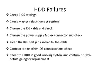 HDD Failures
 Check BIOS settings
 Check Master / slave jumper settings
 Change the IDE cable and check
 Change the power supply Molex connector and check
 Clean the IDE port pins and re-fix the cable
 Connect to the other IDE connector and check
 Check the HDD in good working system and confirm it 100%
before going for replacement
 