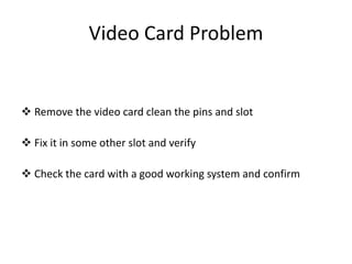 Video Card Problem
 Remove the video card clean the pins and slot
 Fix it in some other slot and verify
 Check the card with a good working system and confirm
 