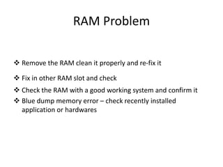 RAM Problem
 Remove the RAM clean it properly and re-fix it
 Fix in other RAM slot and check
 Check the RAM with a good working system and confirm it
 Blue dump memory error – check recently installed
application or hardwares
 