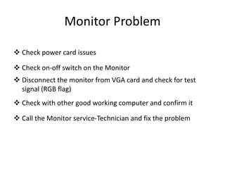 Monitor Problem
 Check power card issues
 Check on-off switch on the Monitor
 Disconnect the monitor from VGA card and check for test
signal (RGB flag)
 Check with other good working computer and confirm it
 Call the Monitor service-Technician and fix the problem
 