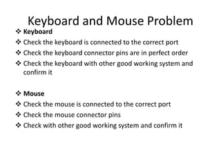 Keyboard and Mouse Problem
 Keyboard
 Check the keyboard is connected to the correct port
 Check the keyboard connector pins are in perfect order
 Check the keyboard with other good working system and
confirm it
 Mouse
 Check the mouse is connected to the correct port
 Check the mouse connector pins
 Check with other good working system and confirm it
 