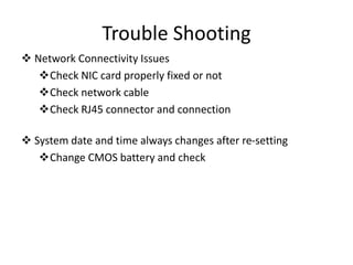 Trouble Shooting
 Network Connectivity Issues
Check NIC card properly fixed or not
Check network cable
Check RJ45 connector and connection
 System date and time always changes after re-setting
Change CMOS battery and check
 