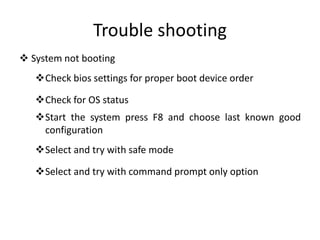 Trouble shooting
 System not booting
Check bios settings for proper boot device order
Check for OS status
Start the system press F8 and choose last known good
configuration
Select and try with safe mode
Select and try with command prompt only option
 