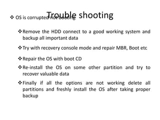 Trouble shooting OS is corrupted not booting
Remove the HDD connect to a good working system and
backup all important data
Try with recovery console mode and repair MBR, Boot etc
Repair the OS with boot CD
Re-install the OS on some other partition and try to
recover valuable data
Finally if all the options are not working delete all
partitions and freshly install the OS after taking proper
backup
 