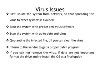 Virus Issues
 First isolate the system from network, so that spreading the
virus to other systems is avoided
 Scan the system with proper anti-virus software
 Scan the system with up to date anti-virus
 Quarantine the infected file, till you can clear the virus
 Inform to the vendor to get a proper patch program
 If you can not remove the virus, if data are not important
format the drive and re-install the OS as a final option
 