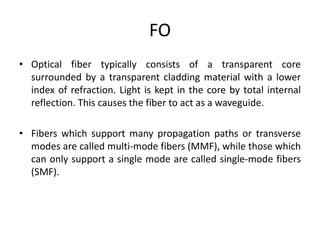 FO
• Optical fiber typically consists of a transparent core
surrounded by a transparent cladding material with a lower
index of refraction. Light is kept in the core by total internal
reflection. This causes the fiber to act as a waveguide.
• Fibers which support many propagation paths or transverse
modes are called multi-mode fibers (MMF), while those which
can only support a single mode are called single-mode fibers
(SMF).
 