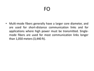 FO
• Multi-mode fibers generally have a larger core diameter, and
are used for short-distance communication links and for
applications where high power must be transmitted. Single-
mode fibers are used for most communication links longer
than 1,050 meters (3,440 ft).
 