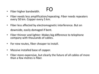 FO• Fiber higher bandwidth.
• Fiber needs less amplification/repeating. Fiber needs repeaters
every 50 km. Copper every 5 km.
• Fiber less affected by electromagnetic interference. But on
downside, easily damaged if bent.
• Fiber thinner and lighter: Makes big difference to telephone
company with thousands of cables.
• For new routes, fiber cheaper to install.
• Massive installed base of copper.
• Fiber more expensive, but clearly the future of all cables of more
than a few metres is fiber.
 