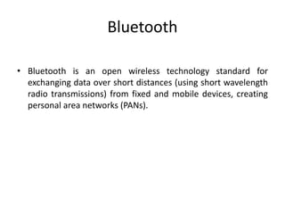 Bluetooth
• Bluetooth is an open wireless technology standard for
exchanging data over short distances (using short wavelength
radio transmissions) from fixed and mobile devices, creating
personal area networks (PANs).
 