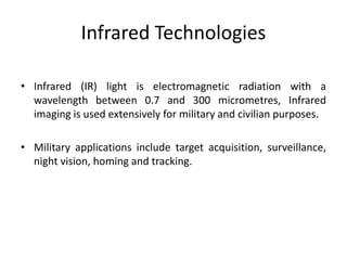 Infrared Technologies
• Infrared (IR) light is electromagnetic radiation with a
wavelength between 0.7 and 300 micrometres, Infrared
imaging is used extensively for military and civilian purposes.
• Military applications include target acquisition, surveillance,
night vision, homing and tracking.
 