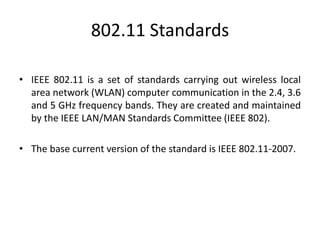 802.11 Standards
• IEEE 802.11 is a set of standards carrying out wireless local
area network (WLAN) computer communication in the 2.4, 3.6
and 5 GHz frequency bands. They are created and maintained
by the IEEE LAN/MAN Standards Committee (IEEE 802).
• The base current version of the standard is IEEE 802.11-2007.
 
