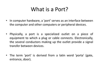 What is a Port?
• In computer hardware, a 'port' serves as an interface between
the computer and other computers or peripheral devices.
• Physically, a port is a specialized outlet on a piece of
equipment to which a plug or cable connects. Electronically,
the several conductors making up the outlet provide a signal
transfer between devices.
• The term 'port' is derived from a latin word 'porta' (gate,
entrance, door).
 