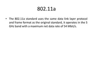 802.11a
• The 802.11a standard uses the same data link layer protocol
and frame format as the original standard, it operates in the 5
GHz band with a maximum net data rate of 54 Mbit/s.
 