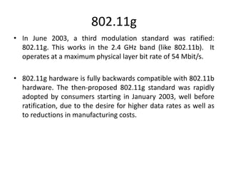 802.11g
• In June 2003, a third modulation standard was ratified:
802.11g. This works in the 2.4 GHz band (like 802.11b). It
operates at a maximum physical layer bit rate of 54 Mbit/s.
• 802.11g hardware is fully backwards compatible with 802.11b
hardware. The then-proposed 802.11g standard was rapidly
adopted by consumers starting in January 2003, well before
ratification, due to the desire for higher data rates as well as
to reductions in manufacturing costs.
 