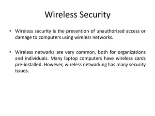 Wireless Security
• Wireless security is the prevention of unauthorized access or
damage to computers using wireless networks.
• Wireless networks are very common, both for organizations
and individuals. Many laptop computers have wireless cards
pre-installed. However, wireless networking has many security
issues.
 