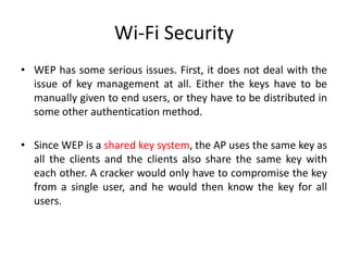 Wi-Fi Security
• WEP has some serious issues. First, it does not deal with the
issue of key management at all. Either the keys have to be
manually given to end users, or they have to be distributed in
some other authentication method.
• Since WEP is a shared key system, the AP uses the same key as
all the clients and the clients also share the same key with
each other. A cracker would only have to compromise the key
from a single user, and he would then know the key for all
users.
 