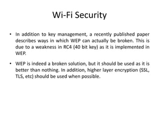 Wi-Fi Security
• In addition to key management, a recently published paper
describes ways in which WEP can actually be broken. This is
due to a weakness in RC4 (40 bit key) as it is implemented in
WEP.
• WEP is indeed a broken solution, but it should be used as it is
better than nothing. In addition, higher layer encryption (SSL,
TLS, etc) should be used when possible.
 