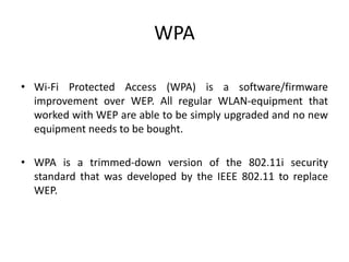 WPA
• Wi-Fi Protected Access (WPA) is a software/firmware
improvement over WEP. All regular WLAN-equipment that
worked with WEP are able to be simply upgraded and no new
equipment needs to be bought.
• WPA is a trimmed-down version of the 802.11i security
standard that was developed by the IEEE 802.11 to replace
WEP.
 