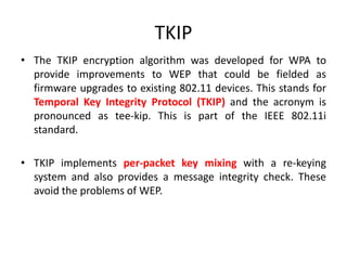 TKIP
• The TKIP encryption algorithm was developed for WPA to
provide improvements to WEP that could be fielded as
firmware upgrades to existing 802.11 devices. This stands for
Temporal Key Integrity Protocol (TKIP) and the acronym is
pronounced as tee-kip. This is part of the IEEE 802.11i
standard.
• TKIP implements per-packet key mixing with a re-keying
system and also provides a message integrity check. These
avoid the problems of WEP.
 