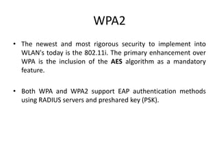 WPA2
• The newest and most rigorous security to implement into
WLAN's today is the 802.11i. The primary enhancement over
WPA is the inclusion of the AES algorithm as a mandatory
feature.
• Both WPA and WPA2 support EAP authentication methods
using RADIUS servers and preshared key (PSK).
 