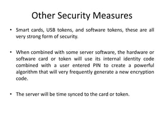 Other Security Measures
• Smart cards, USB tokens, and software tokens, these are all
very strong form of security.
• When combined with some server software, the hardware or
software card or token will use its internal identity code
combined with a user entered PIN to create a powerful
algorithm that will very frequently generate a new encryption
code.
• The server will be time synced to the card or token.
 