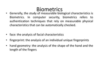 Biometrics
• Generally, the study of measurable biological characteristics is
Biometrics. In computer security, biometrics refers to
authentication techniques that rely on measurable physical
characteristics that can be automatically checked.
• face: the analysis of facial characteristics
• fingerprint: the analysis of an individual unique fingerprints
• hand geometry: the analysis of the shape of the hand and the
length of the fingers
 