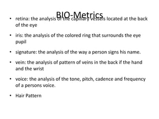 BIO-Metrics• retina: the analysis of the capillary vessels located at the back
of the eye
• iris: the analysis of the colored ring that surrounds the eye
pupil
• signature: the analysis of the way a person signs his name.
• vein: the analysis of pattern of veins in the back if the hand
and the wrist
• voice: the analysis of the tone, pitch, cadence and frequency
of a persons voice.
• Hair Pattern
 