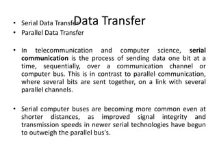 Data Transfer• Serial Data Transfer
• Parallel Data Transfer
• In telecommunication and computer science, serial
communication is the process of sending data one bit at a
time, sequentially, over a communication channel or
computer bus. This is in contrast to parallel communication,
where several bits are sent together, on a link with several
parallel channels.
• Serial computer buses are becoming more common even at
shorter distances, as improved signal integrity and
transmission speeds in newer serial technologies have begun
to outweigh the parallel bus's.
 