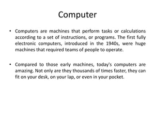 Computer
• Computers are machines that perform tasks or calculations
according to a set of instructions, or programs. The first fully
electronic computers, introduced in the 1940s, were huge
machines that required teams of people to operate.
• Compared to those early machines, today's computers are
amazing. Not only are they thousands of times faster, they can
fit on your desk, on your lap, or even in your pocket.
 