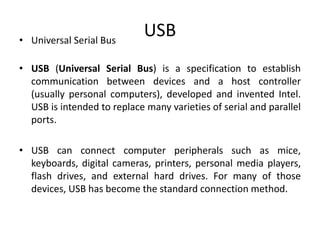 USB• Universal Serial Bus
• USB (Universal Serial Bus) is a specification to establish
communication between devices and a host controller
(usually personal computers), developed and invented Intel.
USB is intended to replace many varieties of serial and parallel
ports.
• USB can connect computer peripherals such as mice,
keyboards, digital cameras, printers, personal media players,
flash drives, and external hard drives. For many of those
devices, USB has become the standard connection method.
 